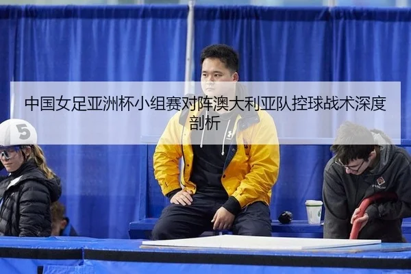 中国女足亚洲杯小组赛对阵澳大利亚队控球战术深度剖析