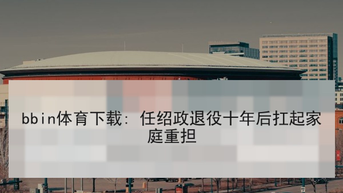 bbin体育下载: 任绍政退役十年后扛起家庭重担