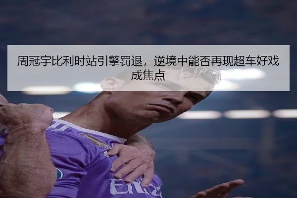周冠宇比利时站引擎罚退，逆境中能否再现超车好戏成焦点